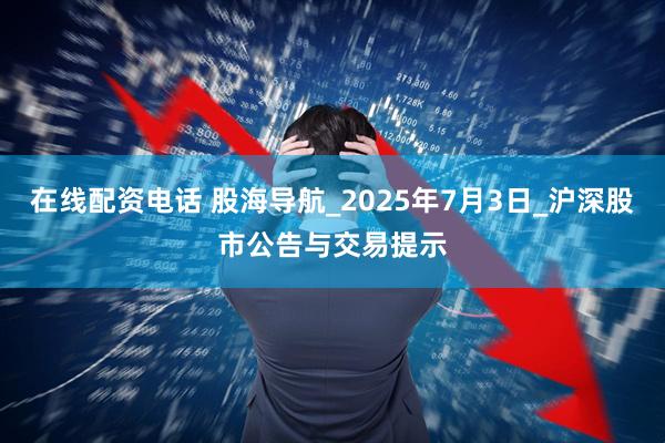 在线配资电话 股海导航_2025年7月3日_沪深股市公告与交易提示