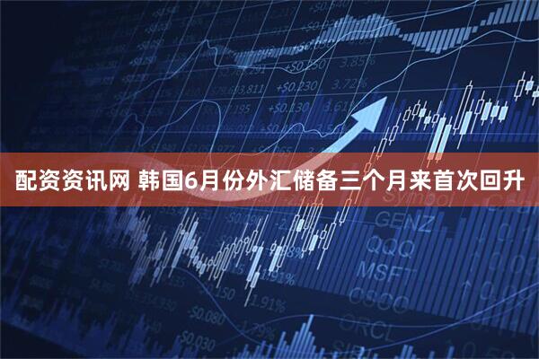 配资资讯网 韩国6月份外汇储备三个月来首次回升