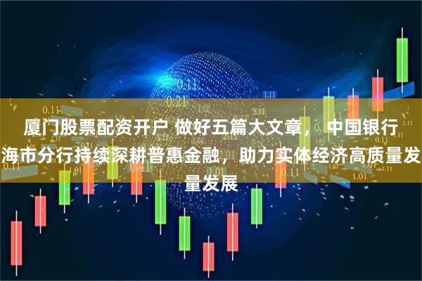 厦门股票配资开户 做好五篇大文章， 中国银行上海市分行持续深耕普惠金融，助力实体经济高质量发展