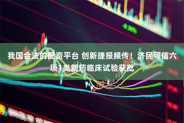 我国合法的配资平台 创新捷报频传！济民可信六项1类新药临床试验获批