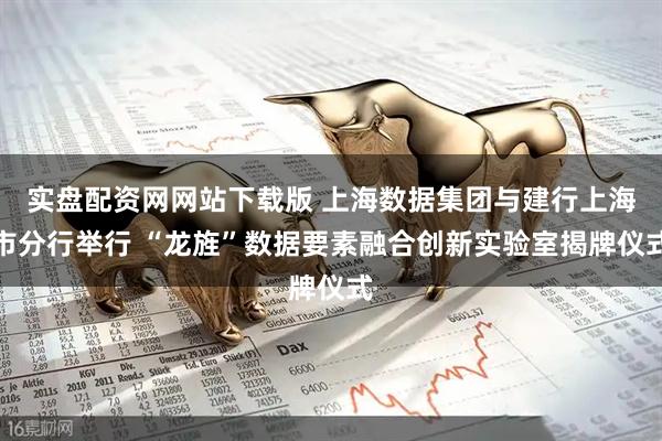实盘配资网网站下载版 上海数据集团与建行上海市分行举行 “龙旌”数据要素融合创新实验室揭牌仪式