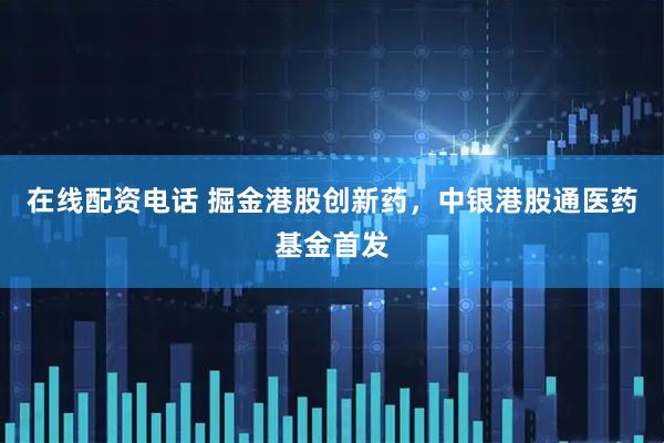 在线配资电话 掘金港股创新药，中银港股通医药基金首发