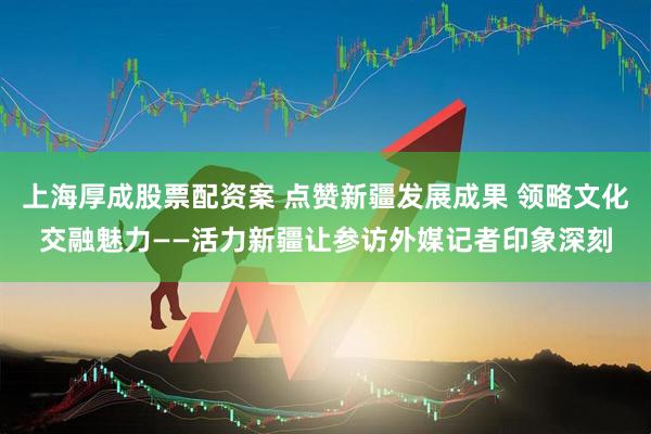 上海厚成股票配资案 点赞新疆发展成果 领略文化交融魅力——活力新疆让参访外媒记者印象深刻