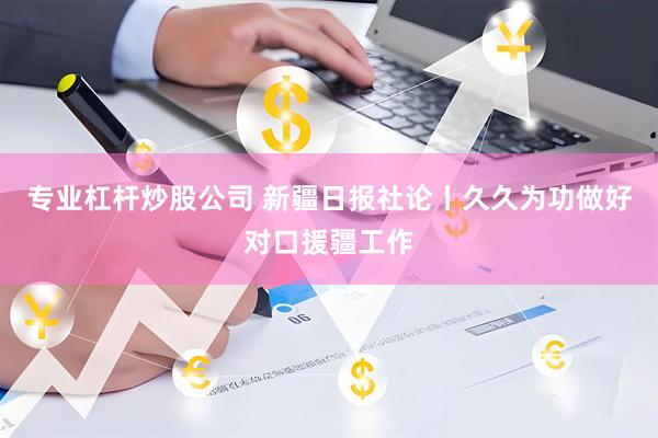 专业杠杆炒股公司 新疆日报社论丨久久为功做好对口援疆工作