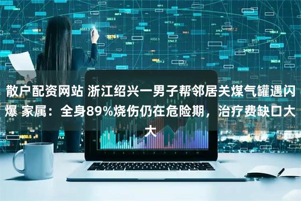 散户配资网站 浙江绍兴一男子帮邻居关煤气罐遇闪爆 家属：全身89%烧伤仍在危险期，治疗费缺口大