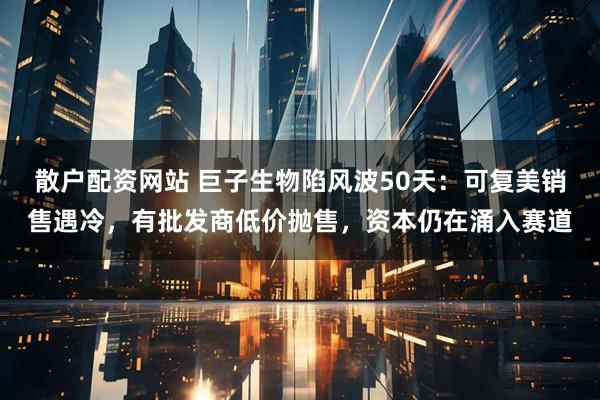 散户配资网站 巨子生物陷风波50天：可复美销售遇冷，有批发商低价抛售，资本仍在涌入赛道