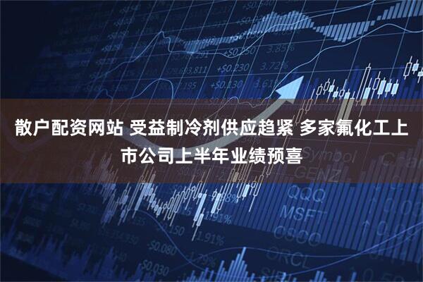 散户配资网站 受益制冷剂供应趋紧 多家氟化工上市公司上半年业绩预喜