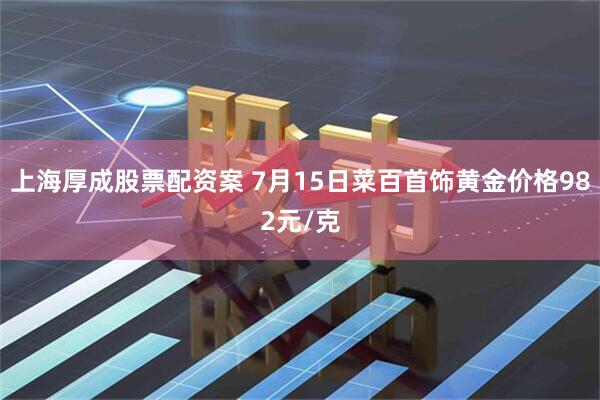 上海厚成股票配资案 7月15日菜百首饰黄金价格982元/克