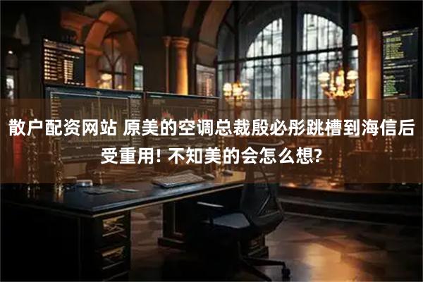 散户配资网站 原美的空调总裁殷必彤跳槽到海信后受重用! 不知美的会怎么想?