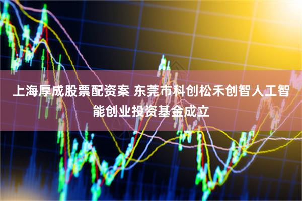 上海厚成股票配资案 东莞市科创松禾创智人工智能创业投资基金成立