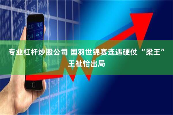 专业杠杆炒股公司 国羽世锦赛连遇硬仗 “梁王”王祉怡出局