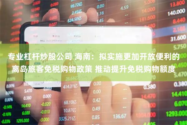 专业杠杆炒股公司 海南：拟实施更加开放便利的离岛旅客免税购物政策 推动提升免税购物额度