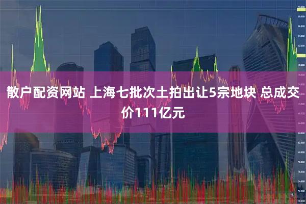 散户配资网站 上海七批次土拍出让5宗地块 总成交价111亿元