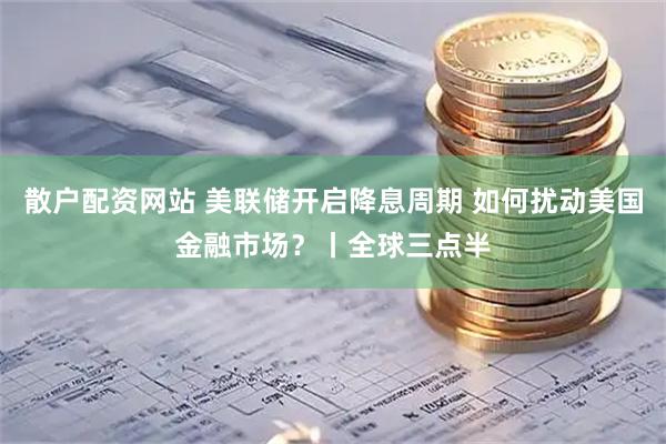 散户配资网站 美联储开启降息周期 如何扰动美国金融市场?丨全球三点半