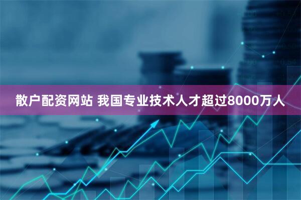 散户配资网站 我国专业技术人才超过8000万人