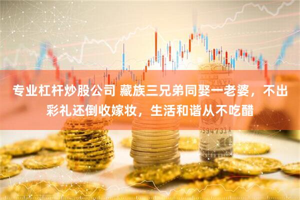专业杠杆炒股公司 藏族三兄弟同娶一老婆，不出彩礼还倒收嫁妆，生活和谐从不吃醋