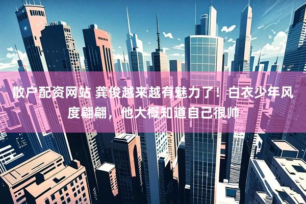 散户配资网站 龚俊越来越有魅力了！白衣少年风度翩翩，他大概知道自己很帅