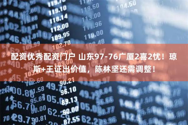 配资优秀配资门户 山东97-76广厦2喜2忧!琼斯+王证出价值,陈林坚还需调整!
