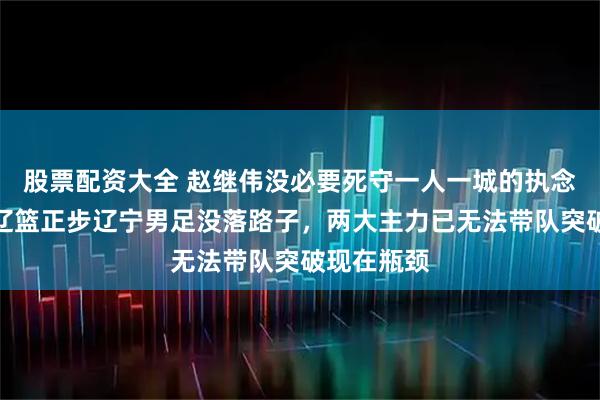 股票配资大全 赵继伟没必要死守一人一城的执念了，现在辽篮正步辽宁男足没落路子，两大主力已无法带队突破现在瓶颈