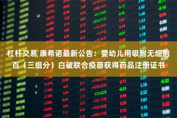 杠杆交易 康希诺最新公告：婴幼儿用吸附无细胞百（三组分）白破联合疫苗获得药品注册证书