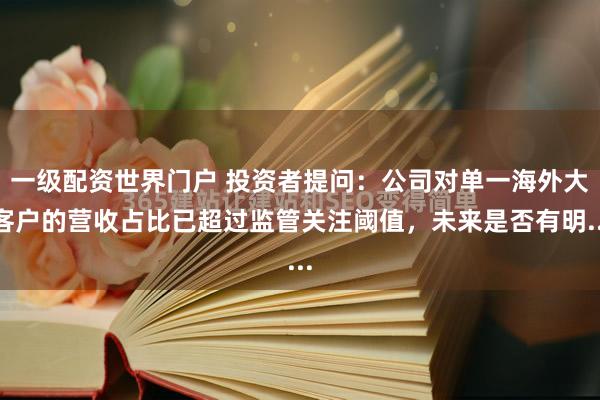 一级配资世界门户 投资者提问：公司对单一海外大客户的营收占比已超过监管关注阈值，未来是否有明...