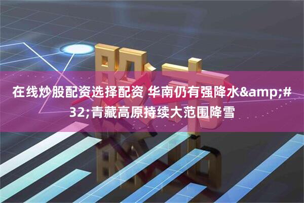 在线炒股配资选择配资 华南仍有强降水 青藏高原持续大范围降雪