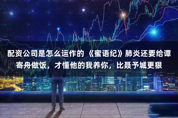 配资公司是怎么运作的 《蜜语纪》肺炎还要给谭寄舟做饭，才懂他的我养你，比聂予城更狠