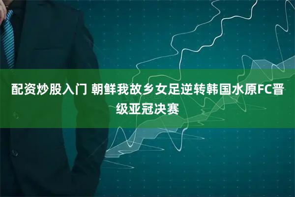 配资炒股入门 朝鲜我故乡女足逆转韩国水原FC晋级亚冠决赛