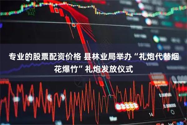 专业的股票配资价格 县林业局举办“礼炮代替烟花爆竹”礼炮发放仪式