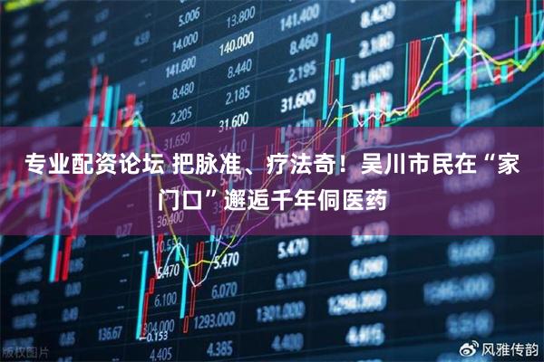 专业配资论坛 把脉准、疗法奇！吴川市民在“家门口”邂逅千年侗医药