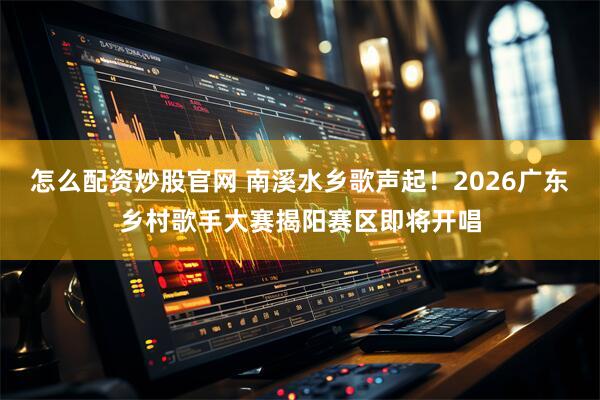 怎么配资炒股官网 南溪水乡歌声起！2026广东乡村歌手大赛揭阳赛区即将开唱