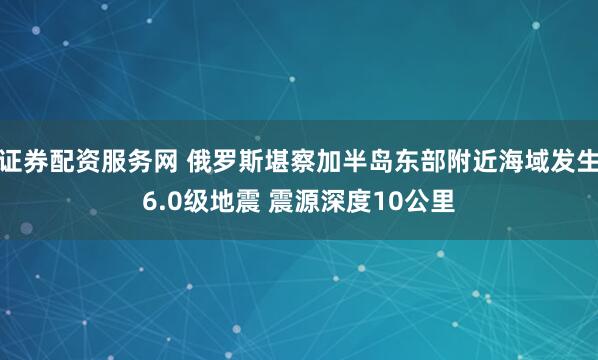 证券配资服务网 俄罗斯堪察加半岛东部附近海域发生6.0级地震 震源深度10公里