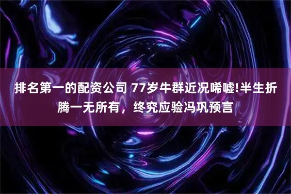 排名第一的配资公司 77岁牛群近况唏嘘!半生折腾一无所有，终究应验冯巩预言