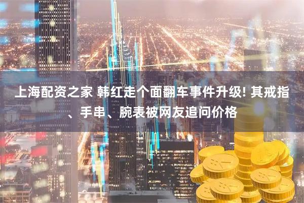 上海配资之家 韩红走个面翻车事件升级! 其戒指、手串、腕表被网友追问价格