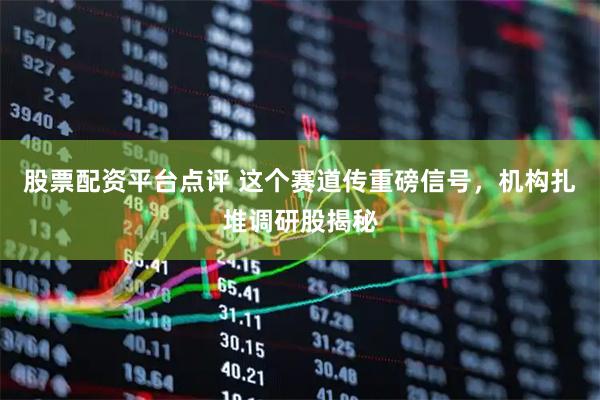 股票配资平台点评 这个赛道传重磅信号,机构扎堆调研股揭秘