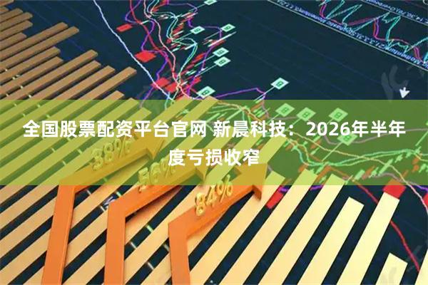 全国股票配资平台官网 新晨科技：2026年半年度亏损收窄