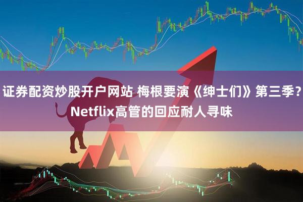 证券配资炒股开户网站 梅根要演《绅士们》第三季?Netflix高管的回应耐人寻味