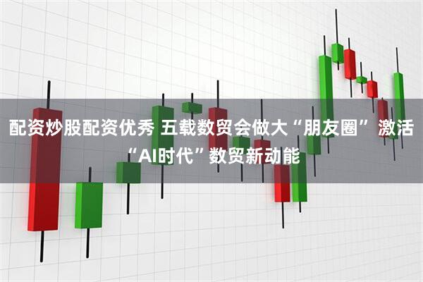 配资炒股配资优秀 五载数贸会做大“朋友圈” 激活“AI时代”数贸新动能