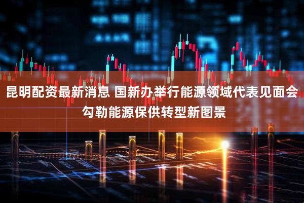 昆明配资最新消息 国新办举行能源领域代表见面会 勾勒能源保供转型新图景